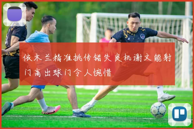 依木兰精准挑传错失良机谢文能射门高出球门令人惋惜