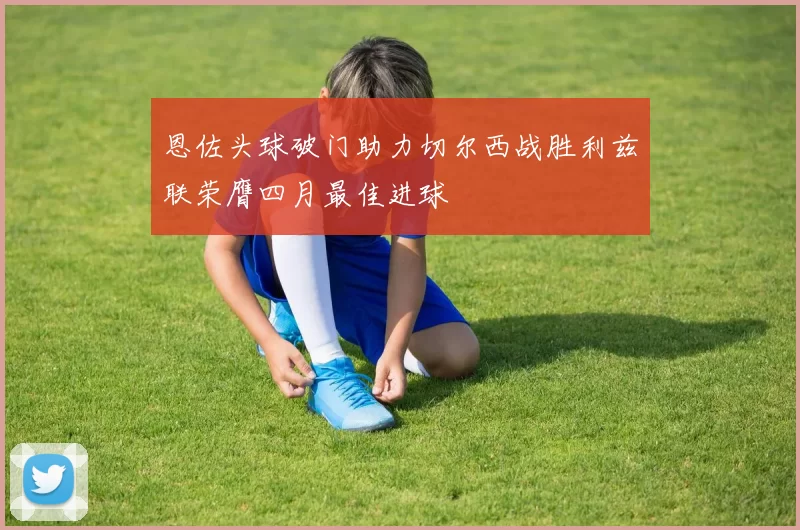 恩佐头球破门助力切尔西战胜利兹联荣膺四月最佳进球