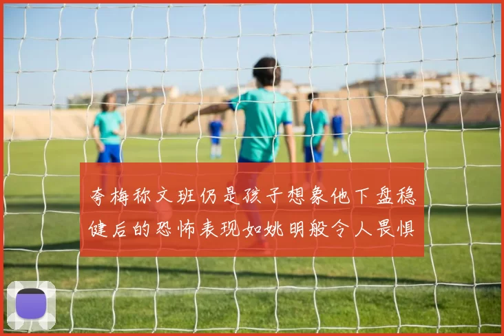 夸梅称文班仍是孩子想象他下盘稳健后的恐怖表现如姚明般令人畏惧