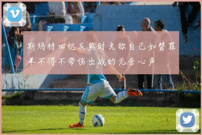 斯玛特回忆灰熊时光称自己如替罪羊不得不带伤出战的无奈心声