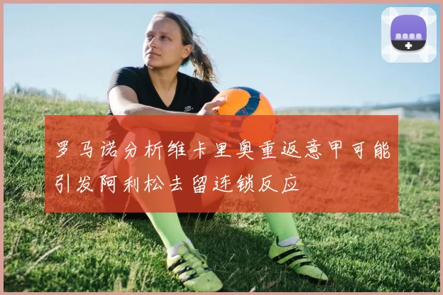 罗马诺分析维卡里奥重返意甲可能引发阿利松去留连锁反应
