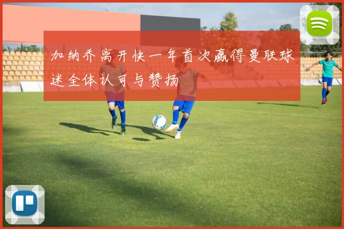 加纳乔离开快一年首次赢得曼联球迷全体认可与赞扬