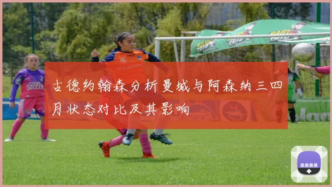 古德约翰森分析曼城与阿森纳三四月状态对比及其影响