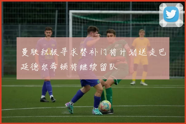 曼联积极寻求替补门将计划送走巴延德尔希顿将继续留队