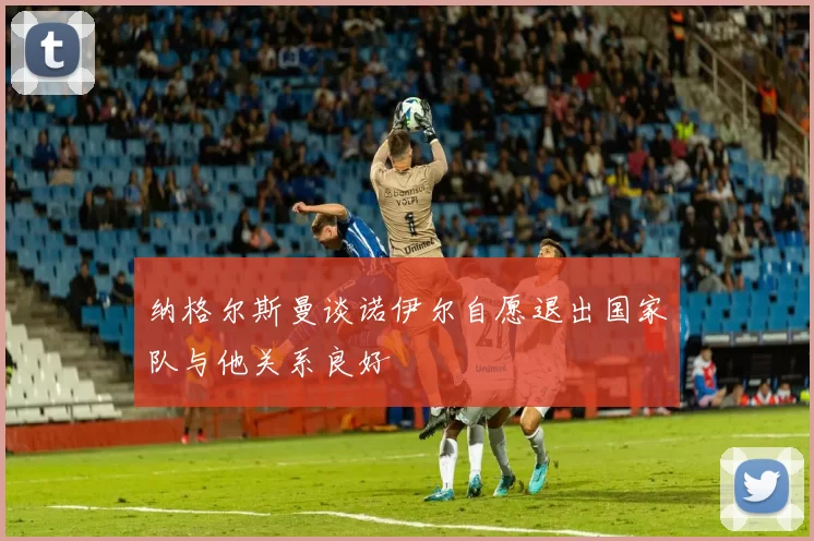 纳格尔斯曼谈诺伊尔自愿退出国家队与他关系良好