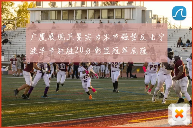 广厦展现卫冕实力末节强势反击宁波单节狂胜20分彰显冠军底蕴