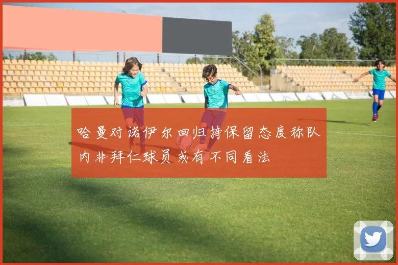 哈曼对诺伊尔回归持保留态度称队内非拜仁球员或有不同看法