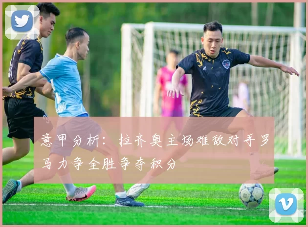 意甲分析：拉齐奥主场难敌对手罗马力争全胜争夺积分