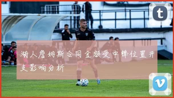 湖人詹姆斯合同金额受中锋位置开支影响分析