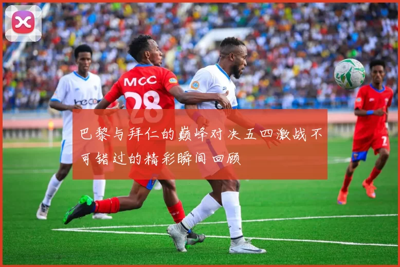 巴黎与拜仁的巅峰对决五四激战不可错过的精彩瞬间回顾