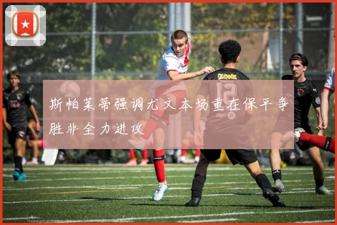 斯帕莱蒂强调尤文本场重在保平争胜非全力进攻