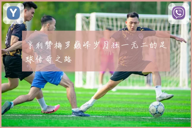 亨利赞梅罗巅峰岁月独一无二的足球传奇之路