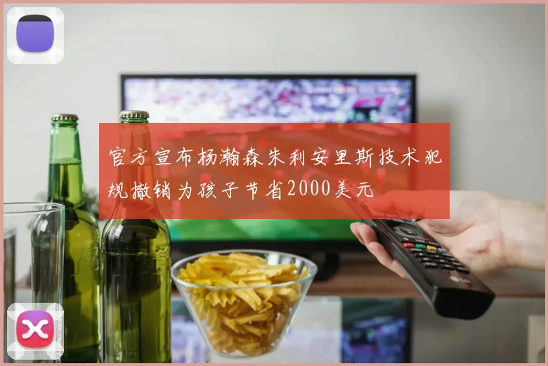 官方宣布杨瀚森朱利安里斯技术犯规撤销为孩子节省2000美元