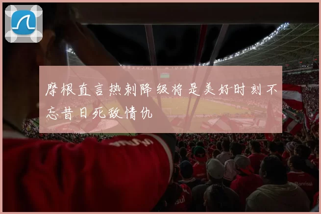 摩根直言热刺降级将是美好时刻不忘昔日死敌情仇
