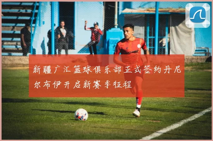 新疆广汇篮球俱乐部正式签约丹尼尔布伊开启新赛季征程