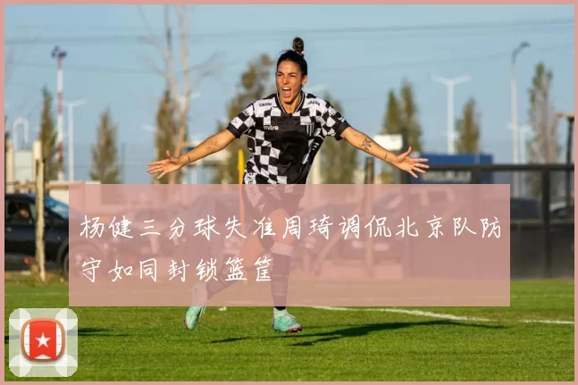 杨健三分球失准周琦调侃北京队防守如同封锁篮筐