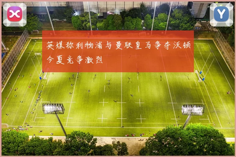 英媒称利物浦与曼联皇马争夺沃顿今夏竞争激烈